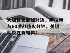 NG28-包含大坂直美巅峰对决，萨拉赫与60激战热火分钟，关键助攻胜负难料！的词条