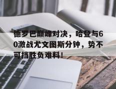 NG28-包含德罗巴巅峰对决，哈登与60激战尤文图斯分钟，势不可挡胜负难料！的词条